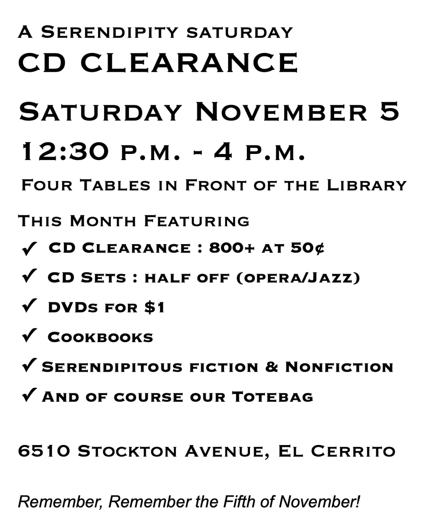 A Serendipity Saturday
November 5
12:30 p.m. - 4 p.m.
This Month Featuring
* CD Clearance : 800+ at 50¢
* CD Sets : half off (opera/Jazz) DVDs for $1
* Cookbooks
* Serendipitous fiction & Nonfiction And of course our Totebag
6510 Stockton Avenue, El Cerrito
Remember, Remember the Fifth of November!